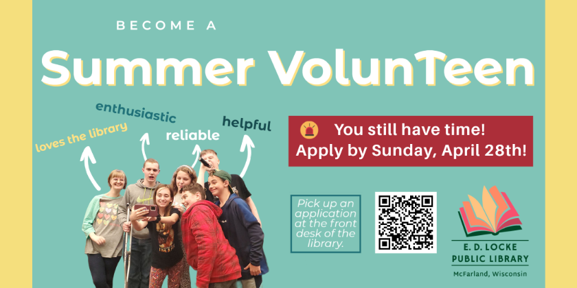 Become a Summer VolunTeen. You still have time! Apply by Sunday, April 28th! Pick up an application at the front desk of the library. A picture of a group of teens taking a selfie in lower left corner with words above "loves the library, enthusiastic, reliable, helpful" QR code that directs to mcfarlandlibrary.org/teens and E.D. Locke Public Library logo in bottom right.