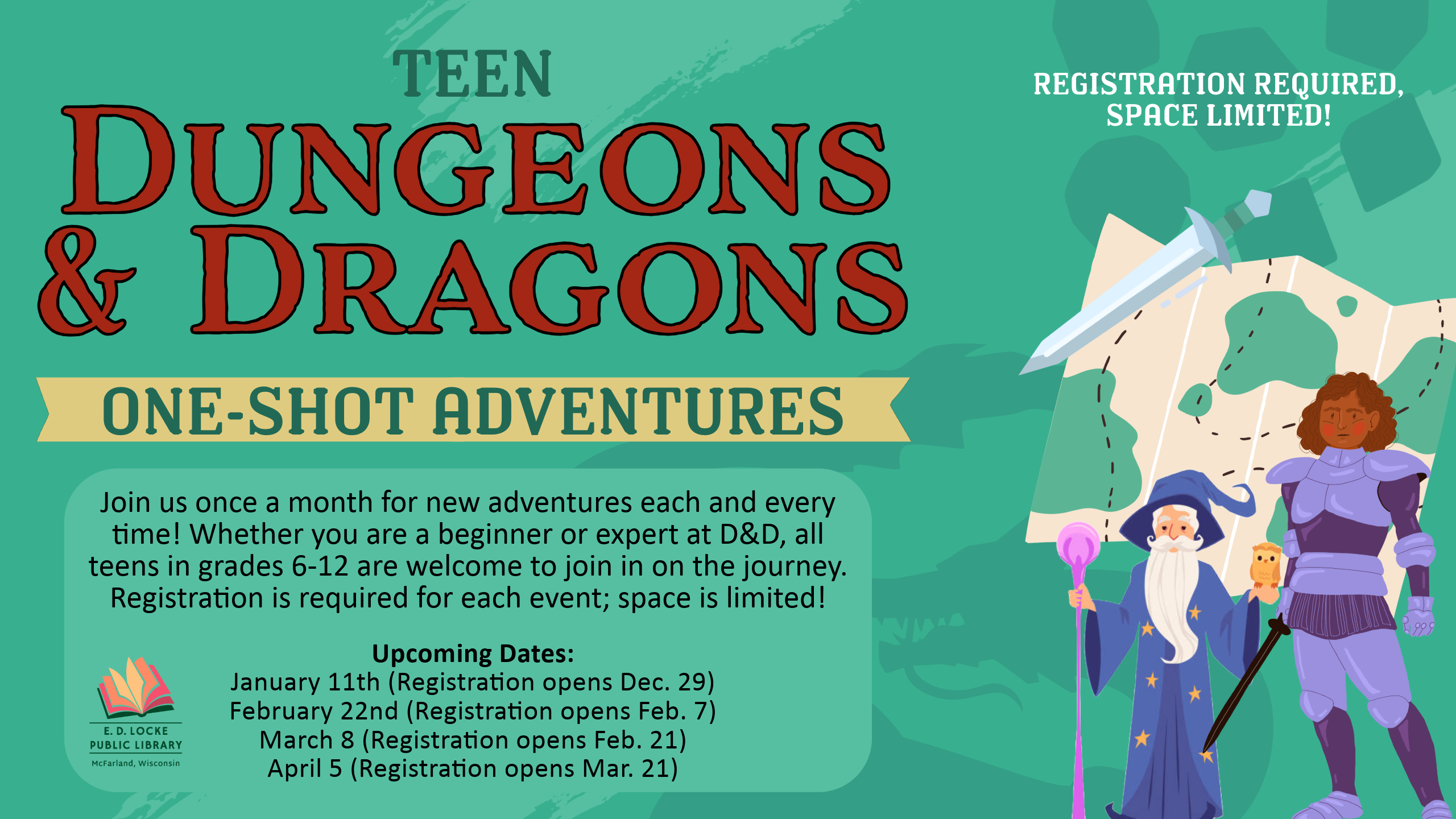 Teen Dungeons & Dragons: One-Shot Adventures slide; " Join us once a month for new adventures each and every time! Whether you are a beginner or expert at D&D, all teens in grades 6-12 are welcome to join in on the journey. Registration is required for each event; space is limited! Upcoming Dates: January 11th (Registration opens Dec. 29) February 22nd (Registration opens Feb. 7) March 8 (Registration opens Feb. 21) April 5 (Registration opens Mar. 21)"