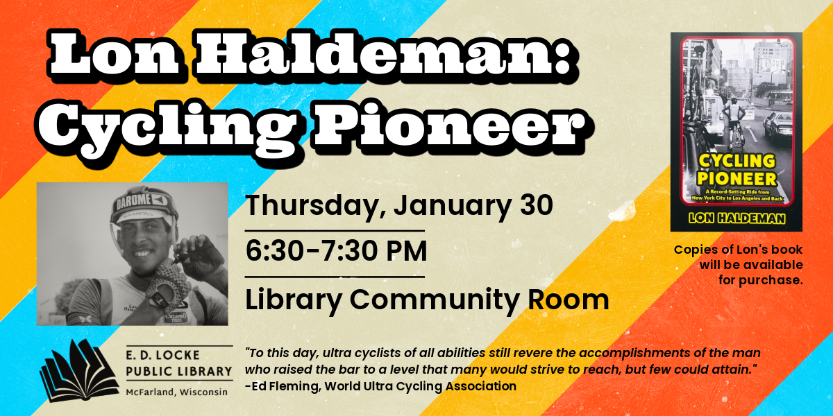 Lon Haldeman, a Hall of Fame ultra distance bicycle racer, is coming to E.D. Locke to share his story and his new book.  The program is Thursday, January 30, 6:30-7:30 PM in the Library Community Room.