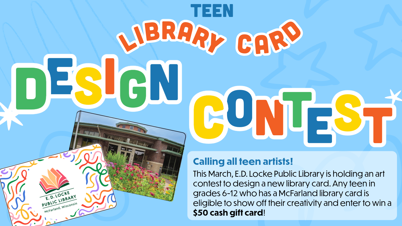 Teen Library Card Design Contest Flier: "Calling all teen artists!   This March, E.D. Locke Public Library is holding an art contest to design a new library card. Any teen in grades 6-12 who has a McFarland library card is eligible to show off their creativity and enter to win a $50 cash gift card!" March 1st - April 4th