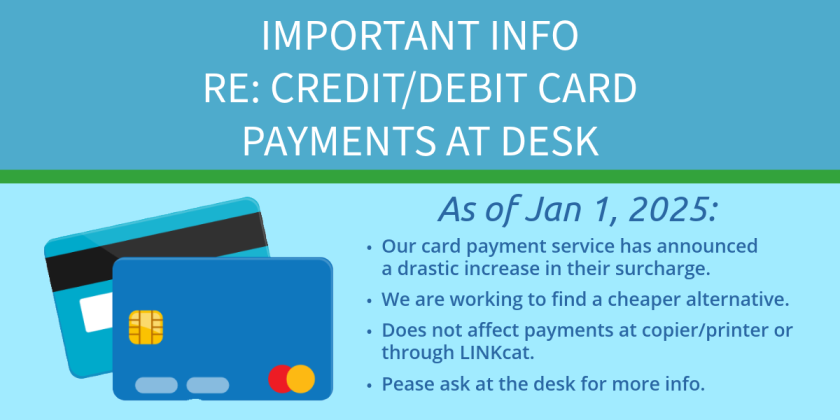 Important Info RE: Credit/Debit Card Payments at Desk. As of Jan 1, 2025: Our card payment service has announced a drastic increase in their surcharge. We are working to find a cheaper alternative. Does not affect payments at copier/printer or through LINKcat. Pease ask at the desk for more info.