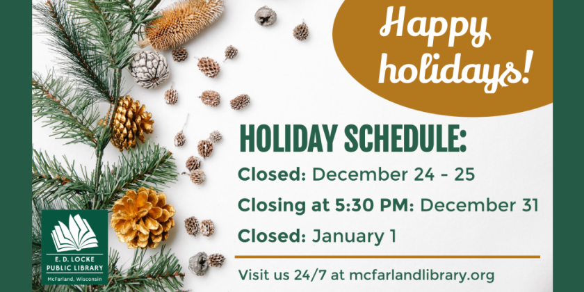 Happy Holidays! Holiday Schedule: Closed: December 24-25, Closing at 5:30 PM: December 31, Closed: January 1. Visit us 24/7 at mcfarlandlibrary.org