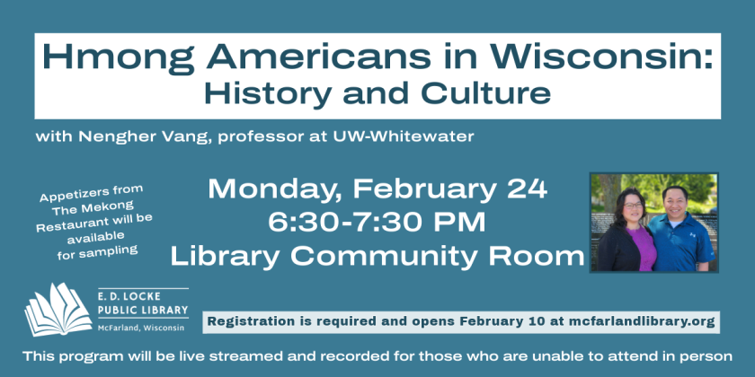 Nenger Vang, professor at UW-Whitewater and co-owner of The Mekong Restaurant in McFarland, will present on the history and culture of Hmong Americans on Monday, February 24, at 6:30 PM in the Library Community Room.  Registration is required and opens February 10.  This program will be live streamed and recorded for those who cannot attend in person.